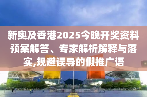 新奧及香港2025今晚開獎資料預案解答、專家解析解釋與落實,規(guī)避誤導的假推廣語