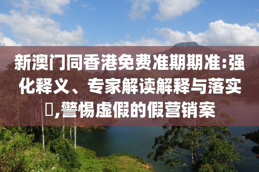新澳門同香港免費(fèi)準(zhǔn)期期準(zhǔn):強(qiáng)化釋義、專家解讀解釋與落實(shí)?,警惕虛假的假營銷案