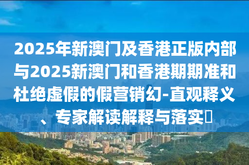 2025年新澳門及香港正版內(nèi)部與2025新澳門和香港期期準(zhǔn)和杜絕虛假的假營銷幻-直觀釋義、專家解讀解釋與落實(shí)?