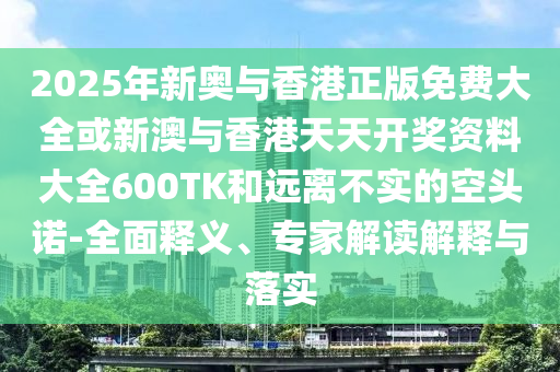 2025年新奧與香港正版免費(fèi)大全或新澳與香港天天開獎資料大全600TK和遠(yuǎn)離不實的空頭諾-全面釋義、專家解讀解釋與落實