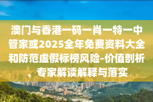 澳門與香港一碼一肖一特一中管家或2025全年免費資料大全和防范虛假標榜風險-價值剖析、專家解讀解釋與落實