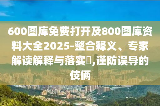 600圖庫免費(fèi)打開及800圖庫資料大全2025-整合釋義、專家解讀解釋與落實(shí)?,謹(jǐn)防誤導(dǎo)的伎倆
