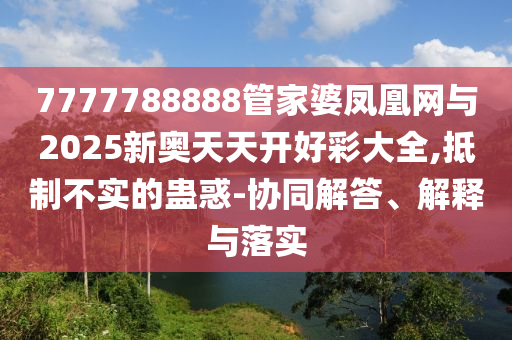 7777788888管家婆鳳凰網(wǎng)與2025新奧天天開好彩大全,抵制不實(shí)的蠱惑-協(xié)同解答、解釋與落實(shí)