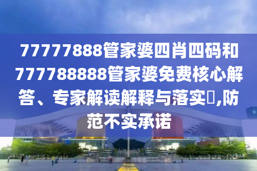 77777888管家婆四肖四碼和777788888管家婆免費核心解答、專家解讀解釋與落實?,防范不實承諾