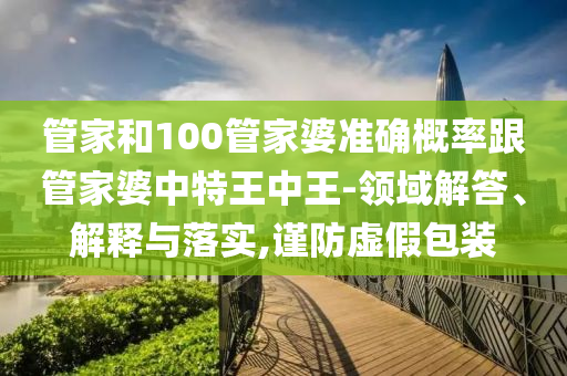 管家和100管家婆準(zhǔn)確概率跟管家婆中特王中王-領(lǐng)域解答、解釋與落實,謹(jǐn)防虛假包裝