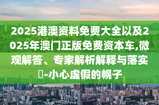 2025港澳資料免費大全以及2025年澳門正版免費資本車,微觀解答、專家解析解釋與落實?-小心虛假的幌子