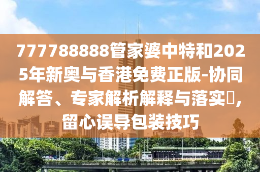 777788888管家婆中特和2025年新奧與香港免費(fèi)正版-協(xié)同解答、專家解析解釋與落實(shí)?,留心誤導(dǎo)包裝技巧