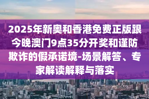 2025年新奧和香港免費正版跟今晚澳門9點35分開獎和謹防欺詐的假承諾境-場景解答、專家解讀解釋與落實