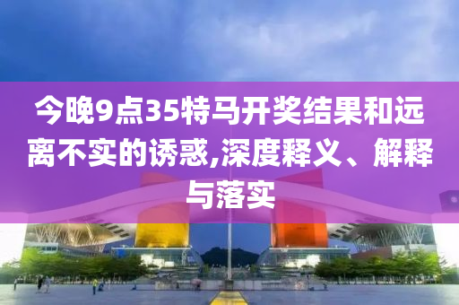 今晚9點35特馬開獎結(jié)果和遠(yuǎn)離不實的誘惑,深度釋義、解釋與落實