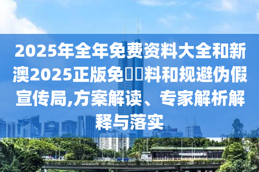 2025年全年免費(fèi)資料大全和新澳2025正版免費(fèi)資料和規(guī)避偽假宣傳局,方案解讀、專家解析解釋與落實(shí)