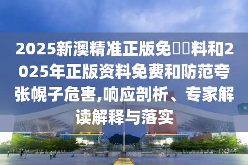 2025新澳精準(zhǔn)正版免費資料和2025年正版資料免費和防范夸張幌子危害,響應(yīng)剖析、專家解讀解釋與落實