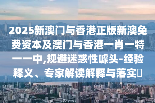 2025新澳門與香港正版新澳免費(fèi)資本及澳門與香港一肖一特一一中,規(guī)避迷惑性噱頭-經(jīng)驗(yàn)釋義、專家解讀解釋與落實(shí)?