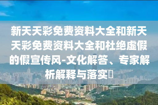 新天天彩免費(fèi)資料大全和新天天彩免費(fèi)資料大全和杜絕虛假的假宣傳風(fēng)-文化解答、專家解析解釋與落實(shí)?
