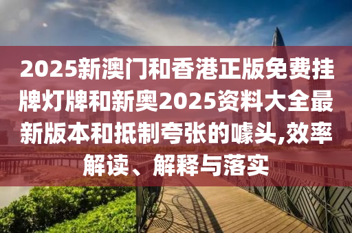 2025新澳門和香港正版免費掛牌燈牌和新奧2025資料大全最新版本和抵制夸張的噱頭,效率解讀、解釋與落實