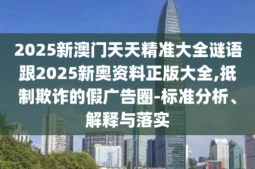2025新澳門天天精準大全謎語跟2025新奧資料正版大全,抵制欺詐的假廣告圈-標準分析、解釋與落實