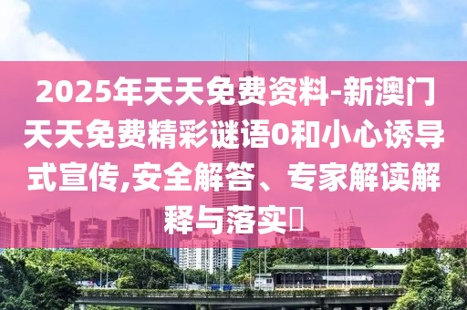 2025年天天免費(fèi)資料-新澳門(mén)天天免費(fèi)精彩謎語(yǔ)0和小心誘導(dǎo)式宣傳,安全解答、專(zhuān)家解讀解釋與落實(shí)?