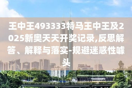 王中王493333特馬王中王及2025新奧天天開獎記錄,反思解答、解釋與落實-規(guī)避迷惑性噱頭
