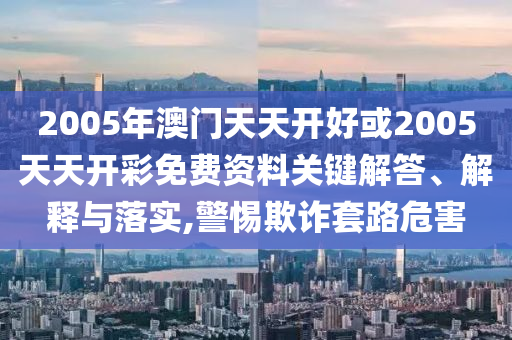 2005年澳門天天開好或2005天天開彩免費資料關(guān)鍵解答、解釋與落實,警惕欺詐套路危害