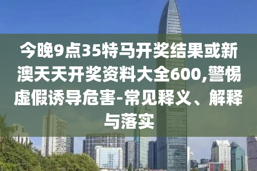 今晚9點(diǎn)35特馬開獎結(jié)果或新澳天天開獎資料大全600,警惕虛假誘導(dǎo)危害-常見釋義、解釋與落實(shí)