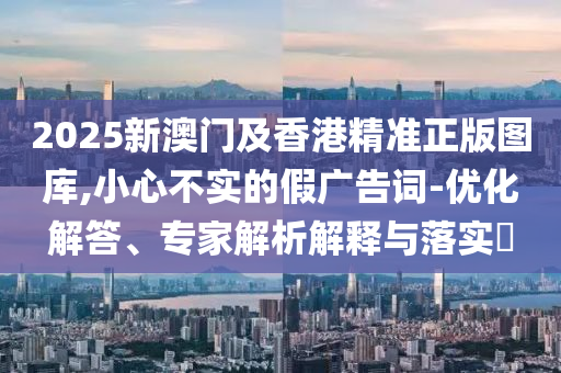 2025新澳門及香港精準(zhǔn)正版圖庫,小心不實的假廣告詞-優(yōu)化解答、專家解析解釋與落實?