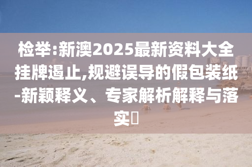 檢舉:新澳2025最新資料大全掛牌遏止,規(guī)避誤導的假包裝紙-新穎釋義、專家解析解釋與落實?