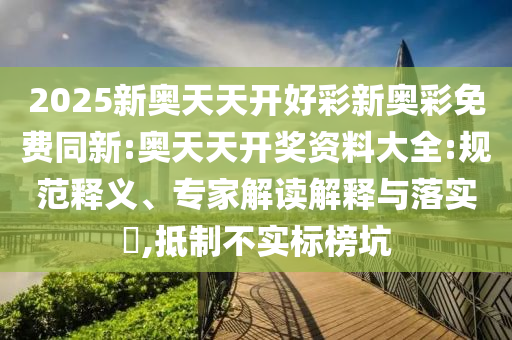 2025新奧天天開好彩新奧彩免費(fèi)同新:奧天天開獎資料大全:規(guī)范釋義、專家解讀解釋與落實(shí)?,抵制不實(shí)標(biāo)榜坑