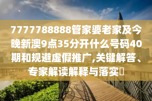 7777788888管家婆老家及今晚新澳9點35分開什么號碼40期和規(guī)避虛假推廣,關(guān)鍵解答、專家解讀解釋與落實?