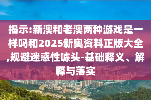 揭示:新澳和老澳兩種游戲是一樣嗎和2025新奧資料正版大全,規(guī)避迷惑性噱頭-基礎(chǔ)釋義、解釋與落實