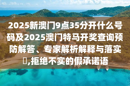 2025新澳門9點35分開什么號碼及2025澳門特馬開獎查詢預防解答、專家解析解釋與落實?,拒絕不實的假承諾語