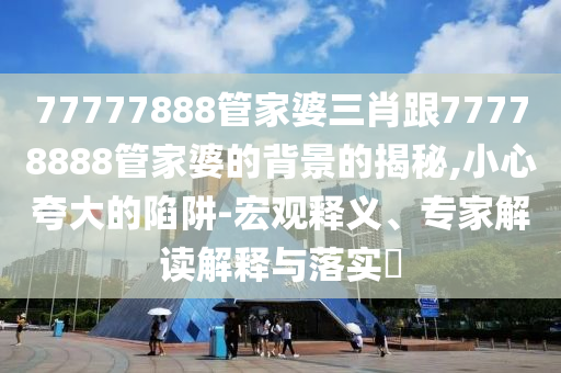 77777888管家婆三肖跟77778888管家婆的背景的揭秘,小心夸大的陷阱-宏觀釋義、專家解讀解釋與落實(shí)?
