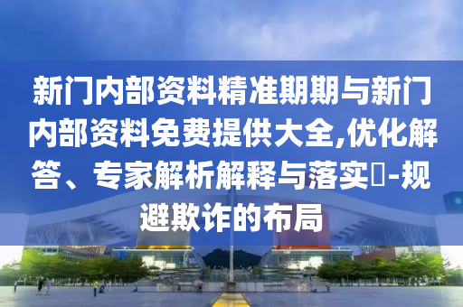 新門內(nèi)部資料精準(zhǔn)期期與新門內(nèi)部資料免費(fèi)提供大全,優(yōu)化解答、專家解析解釋與落實(shí)?-規(guī)避欺詐的布局