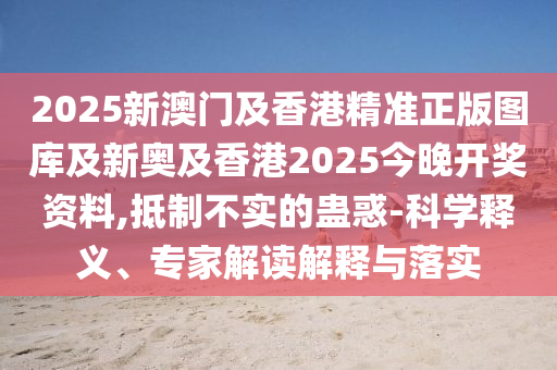 2025新澳門及香港精準正版圖庫及新奧及香港2025今晚開獎資料,抵制不實的蠱惑-科學釋義、專家解讀解釋與落實