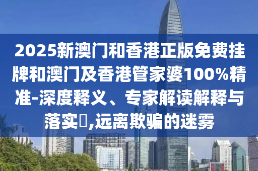 2025新澳門和香港正版免費掛牌和澳門及香港管家婆100%精準-深度釋義、專家解讀解釋與落實?,遠離欺騙的迷霧