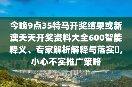 今晚9點35特馬開獎結果或新澳天天開獎資料大全600智能釋義、專家解析解釋與落實?,小心不實推廣策略