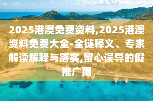 2025港澳免費(fèi)資料,2025港澳資料免費(fèi)大全-全鏈釋義、專(zhuān)家解讀解釋與落實(shí),留心誤導(dǎo)的假推廣雨