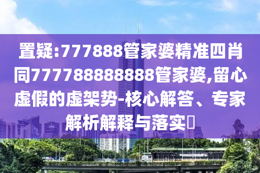 置疑:777888管家婆精準四肖同777788888888管家婆,留心虛假的虛架勢-核心解答、專家解析解釋與落實?